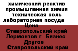 химический реактив  промышленная химия  техническая соль  лабораторная посуда    › Цена ­ 15 - Ставропольский край, Лермонтов г. Бизнес » Другое   . Ставропольский край